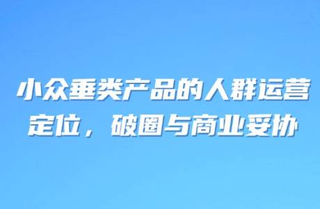 小眾垂類產(chǎn)品的人群運營 定位，破圈與商業(yè)妥協(xié)